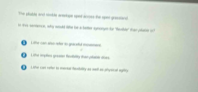 the pliable and nimble antelope sped across the open grassland. in this sentence, why would lithe be a better synonym for \flexible\ than pliable is? 1 lithe can also refer to graceful movement. 2 lithe implies greater flexibility than pliable does. 3 lithe can refer to mental flexibility as well as physical agility.