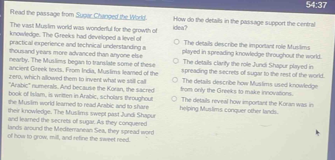 read the passage from sugar changed the world. the vast muslim world was wonderful for the growth of knowledge. the greeks had developed a level of practical experience and technical understanding a thousand years more advanced than anyone else nearby. the muslims began to translate some of these ancient greek texts. from india, muslims learned of the zero, which allowed them to invent what we still call \arabic\ numerals. and because the koran, the sacred book of islam, is written in arabic, scholars throughout the muslim world learned to read arabic and to share their knowledge. the muslims swept past jundi shapur and learned the secrets of sugar. as they conquered lands around the mediterranean sea, they spread word of how to grow, mill, and refine the sweet reed. how do the details in the passage support the central idea? the details describe the important role muslims played in spreading knowledge throughout the world. the details clarify the role jundi shapur played in spreading the secrets of sugar to the rest of the world. the details describe how muslims used knowledge from only the greeks to make innovations. the details reveal how important the koran was in helping muslims conquer other lands.
