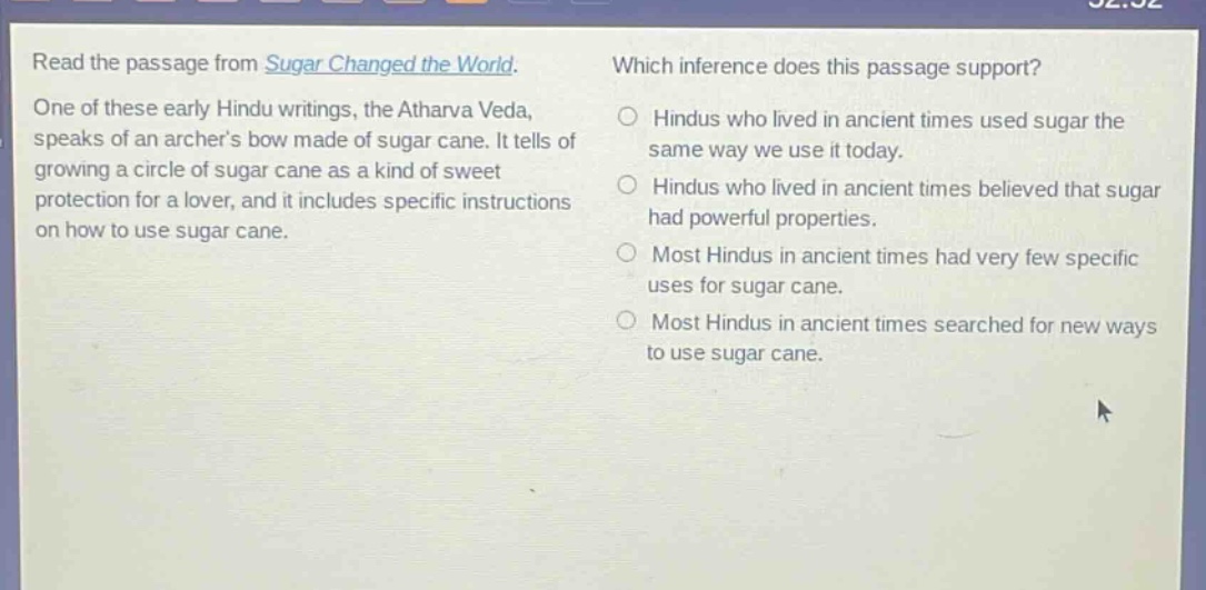 read the passage from sugar changed the world. one of these early hindu writings, the atharva veda, speaks of an archers bow made of sugar cane. it tells of growing a circle of sugar cane as a kind of sweet protection for a lover, and it includes specific instructions on how to use sugar cane. which inference does this passage support? hindus who lived in ancient times used sugar the same way we use it today. hindus who lived in ancient times believed that sugar had powerful properties. most hindus in ancient times had very few specific uses for sugar cane. most hindus in ancient times searched for new ways to use sugar cane.