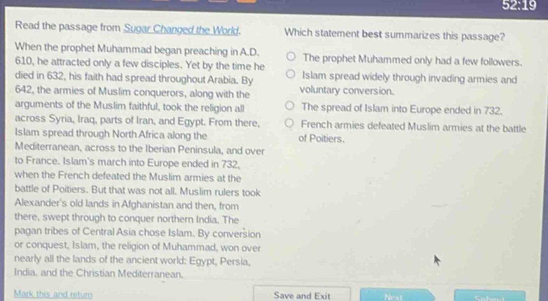 read the passage from sugar changed the world. when the prophet muhammad began preaching in a.d. 610, he attracted only a few disciples. yet by the time he died in 632, his faith had spread throughout arabia. by 642, the armies of muslim conquerors, along with the arguments of the muslim faithful, took the religion all across syria, iraq, parts of iran, and egypt. from there, islam spread through north africa along the mediterranean, across to the iberian peninsula, and over to france. islams march into europe ended in 732, when the french defeated the muslim armies at the battle of poitiers. but that was not all. muslim rulers took alexanders old lands in afghanistan and then, from there, swept through to conquer northern india. the pagan tribes of central asia chose islam. by conversion or conquest, islam, the religion of muhammad, won over nearly all the lands of the ancient world: egypt, persia, india, and the christian mediterranean. which statement best summarizes this passage? the prophet muhammad only had a few followers. islam spread widely through invading armies and voluntary conversion. the spread of islam into europe ended in 732. french armies defeated muslim armies at the battle of poitiers.