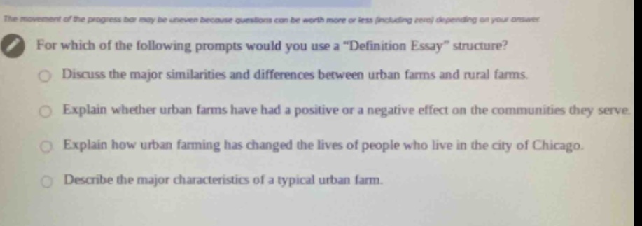 the movement of the progress bar may be uneven because questions can be worth more or less (including zero) depending on your answer. for which of the following prompts would you use a “definition essay” structure? discuss the major similarities and differences between urban farms and rural farms. explain whether urban farms have had a positive or a negative effect on the communities they serve. explain how urban farming has changed the lives of people who live in the city of chicago. describe the major characteristics of a typical urban farm.