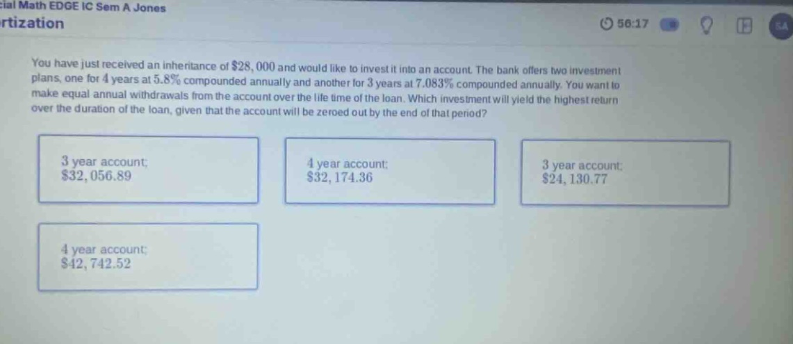 you have just received an inheritance of $28,000 and would like to invest it into an account. the bank offers two investment plans, one for 4 years at 5.8% compounded annually and another for 3 years at 7.083% compounded annually. you want to make equal annual withdrawals from the account over the life time of the loan. which investment will yield the highest return over the duration of the loan, given that the account will be zeroed out by the end of that period? 3 year account; $32,056.89 4 year account; $32,174.36 3 year account; $24,130.77 4 year account; $42,742.52