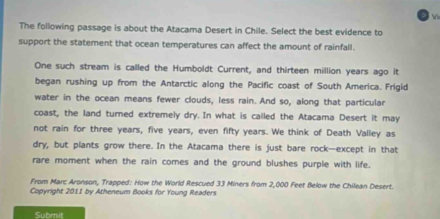 the following passage is about the atacama desert in chile. select the best evidence to support the statement that ocean temperatures can affect the amount of rainfall. one such stream is called the humboldt current, and thirteen million years ago it began rushing up from the antarctic along the pacific coast of south america. frigid water in the ocean means fewer clouds, less rain. and so, along that particular coast, the land turned extremely dry. in what is called the atacama desert it may not rain for three years, five years, even fifty years. we think of death valley as dry, but plants grow there. in the atacama there is just bare rock—except in that rare moment when the rain comes and the ground blushes purple with life. from marc aronson, trapped: how the world rescued 33 miners from 2,000 feet below the chilean desert. copyright 2011 by atheneum books for young readers