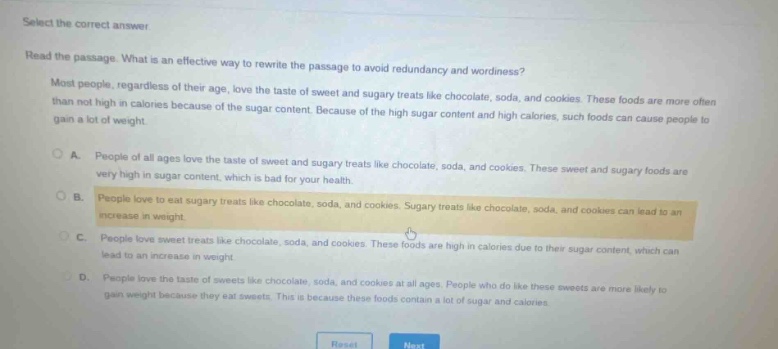 select the correct answer\nread the passage. what is an effective way to rewrite the passage to avoid redundancy and wordiness?\nmost people, regardless of their age, love the taste of sweet and sugary treats like chocolate, soda, and cookies. these foods are more often than not high in calories because of the sugar content. because of the high sugar content and high calories, such foods can cause people to gain a lot of weight.\na. people of all ages love the taste of sweet and sugary treats like chocolate, soda, and cookies. these sweet and sugary foods are very high in sugar content, which is bad for your health.\nb. people love to eat sugary treats like chocolate, soda, and cookies. sugary treats like chocolate, soda, and cookies can lead to an increase in weight.\nc. people love sweet treats like chocolate, soda, and cookies. these foods are high in calories due to their sugar content, which can lead to an increase in weight.\nd. people love the taste of sweets like chocolate, soda, and cookies at all ages. people who do like these sweets are more likely to gain weight because they eat sweets. this is because these foods contain a lot of sugar and calories.