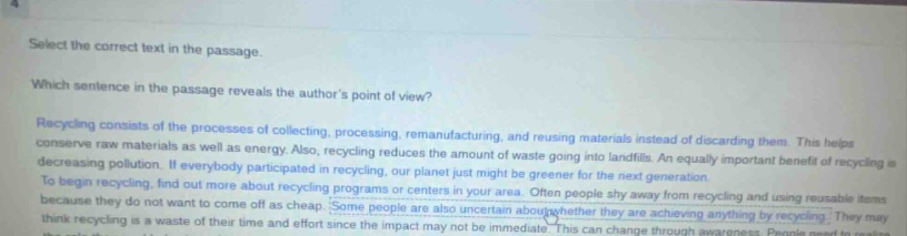 select the correct text in the passage. which sentence in the passage reveals the authors point of view? recycling consists of the processes of collecting, processing, remanufacturing, and reusing materials instead of discarding them. this helps conserve raw materials as well as energy. also, recycling reduces the amount of waste going into landfills. an equally important benefit of recycling is decreasing pollution. if everybody participated in recycling, our planet just might be greener for the next generation. to begin recycling, find out more about recycling programs or centers in your area. often people shy away from recycling and using reusable items because they do not want to come off as cheap. some people are also uncertain about whether they are achieving anything by recycling. they may think recycling is a waste of their time and effort since the impact may not be immediate. this can change through awareness. people need to realize