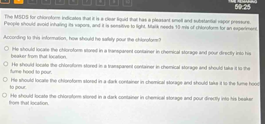the msds for chloroform indicates that it is a clear liquid that has a pleasant smell and substantial vapor pressure. people should avoid inhaling its vapors, and it is sensitive to light. malik needs 10 mls of chloroform for an experiment. according to this information, how should he safely pour the chloroform? he should locate the chloroform stored in a transparent container in chemical storage and pour directly into his beaker from that location. he should locate the chloroform stored in a transparent container in chemical storage and should take it to the fume hood to pour. he should locate the chloroform stored in a dark container in chemical storage and should take it to the fume hood to pour. he should locate the chloroform stored in a dark container in chemical storage and pour directly into his beaker from that location.
