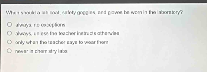 when should a lab coat, safety goggles, and gloves be worn in the laboratory?\no always, no exceptions\no always, unless the teacher instructs otherwise\no only when the teacher says to wear them\no never in chemistry labs