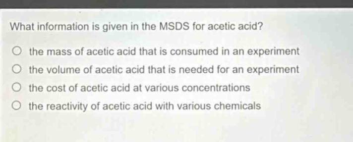 what information is given in the msds for acetic acid? the mass of acetic acid that is consumed in an experiment the volume of acetic acid that is needed for an experiment the cost of acetic acid at various concentrations the reactivity of acetic acid with various chemicals