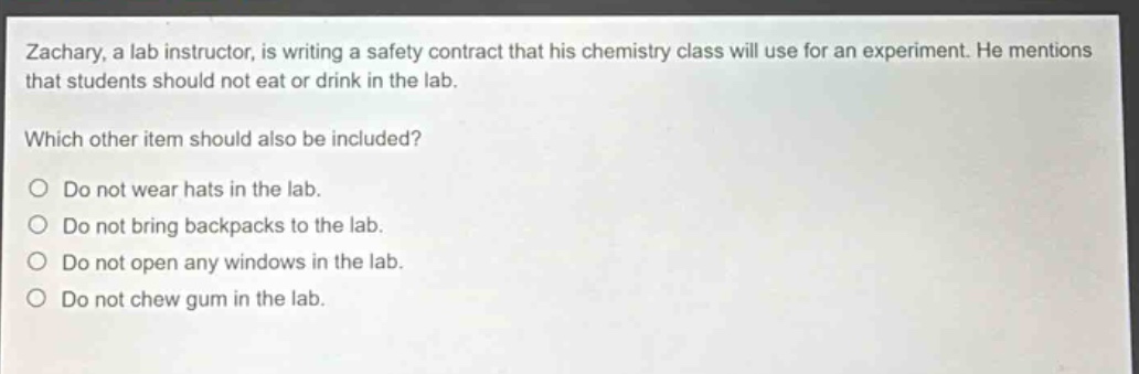 zachary, a lab instructor, is writing a safety contract that his chemistry class will use for an experiment. he mentions that students should not eat or drink in the lab. which other item should also be included? do not wear hats in the lab. do not bring backpacks to the lab. do not open any windows in the lab. do not chew gum in the lab.