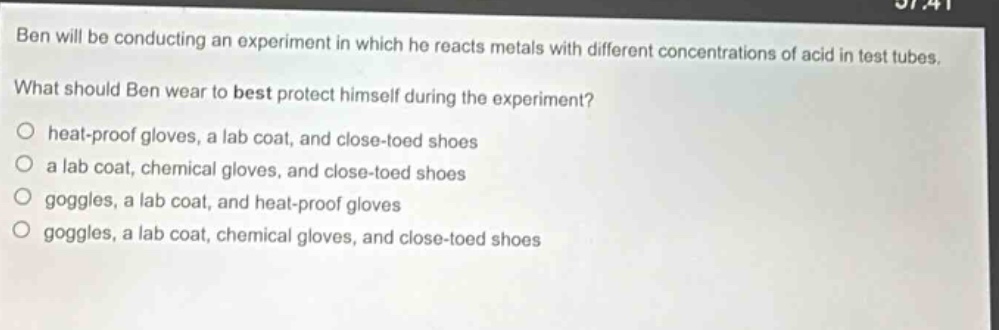 ben will be conducting an experiment in which he reacts metals with different concentrations of acid in test tubes. what should ben wear to best protect himself during the experiment? heat - proof gloves, a lab coat, and close - toed shoes a lab coat, chemical gloves, and close - toed shoes goggles, a lab coat, and heat - proof gloves goggles, a lab coat, chemical gloves, and close - toed shoes