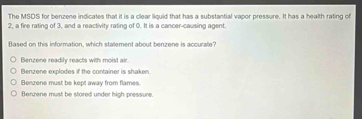 the msds for benzene indicates that it is a clear liquid that has a substantial vapor pressure. it has a health rating of 2, a fire rating of 3, and a reactivity rating of 0. it is a cancer - causing agent. based on this information, which statement about benzene is accurate? benzene readily reacts with moist air. benzene explodes if the container is shaken. benzene must be kept away from flames. benzene must be stored under high pressure.