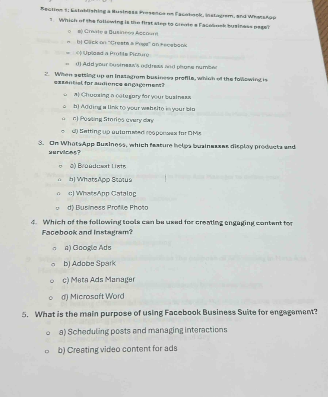 section 1: establishing a business presence on facebook, instagram, and whatsapp\n1. which of the following is the first step to create a facebook business page?\n a) create a business account\n b) click on \create a page\ on facebook\n c) upload a profile picture\n d) add your businesss address and phone number\n2. when setting up an instagram business profile, which of the following is essential for audience engagement?\n a) choosing a category for your business\n b) adding a link to your website in your bio\n c) posting stories every day\n d) setting up automated responses for dms\n3. on whatsapp business, which feature helps businesses display products and services?\n a) broadcast lists\n b) whatsapp status\n c) whatsapp catalog\n d) business profile photo\n4. which of the following tools can be used for creating engaging content for facebook and instagram?\n a) google ads\n b) adobe spark\n c) meta ads manager\n d) microsoft word\n5. what is the main purpose of using facebook business suite for engagement?\n a) scheduling posts and managing interactions\n b) creating video content for ads