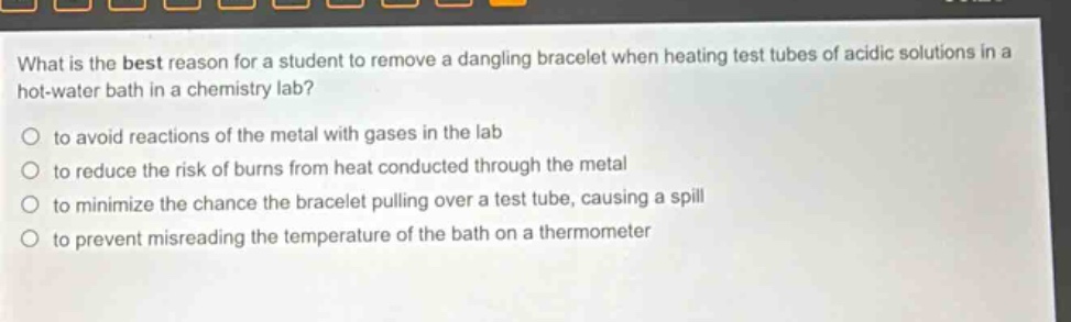 what is the best reason for a student to remove a dangling bracelet when heating test tubes of acidic solutions in a hot - water bath in a chemistry lab?\no to avoid reactions of the metal with gases in the lab\no to reduce the risk of burns from heat conducted through the metal\no to minimize the chance the bracelet pulling over a test tube, causing a spill\no to prevent misreading the temperature of the bath on a thermometer