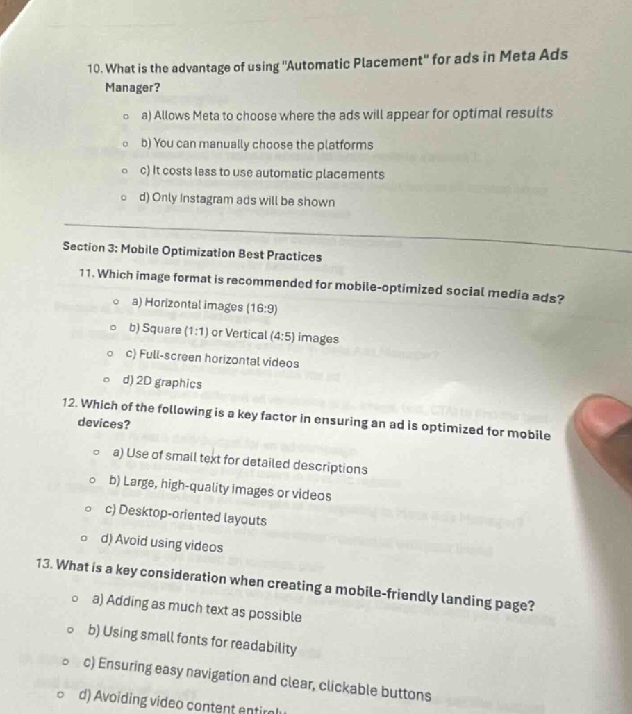 10. what is the advantage of using \automatic placement\ for ads in meta ads manager?\n o a) allows meta to choose where the ads will appear for optimal results\n o b) you can manually choose the platforms\n o c) it costs less to use automatic placements\n o d) only instagram ads will be shown\nsection 3: mobile optimization best practices\n11. which image format is recommended for mobile - optimized social media ads?\n o a) horizontal images (16:9)\n o b) square (1:1) or vertical (4:5) images\n o c) full - screen horizontal videos\n o d) 2d graphics\n12. which of the following is a key factor in ensuring an ad is optimized for mobile devices?\n o a) use of small text for detailed descriptions\n o b) large, high - quality images or videos\n o c) desktop - oriented layouts\n o d) avoid using videos\n13. what is a key consideration when creating a mobile - friendly landing page?\n o a) adding as much text as possible\n o b) using small fonts for readability\n o c) ensuring easy navigation and clear, clickable buttons\n o d) avoiding video content entirely