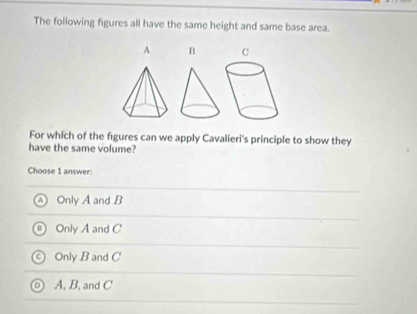 the following figures all have the same height and same base area. for which of the figures can we apply cavalieris principle to show they have the same volume? choose 1 answer: a only a and b b only a and c c only b and c d a, b, and c