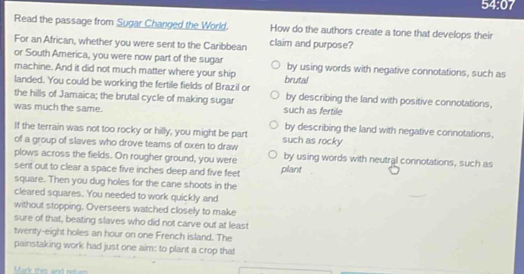 read the passage from sugar changed the world. for an african, whether you were sent to the caribbean or south america, you were now part of the sugar machine. and it did not much matter where your ship landed. you could be working the fertile fields of brazil or the hills of jamaica; the brutal cycle of making sugar was much the same. if the terrain was not too rocky or hilly, you might be part of a group of slaves who drove teams of oxen to draw plows across the fields. on rougher ground, you were sent out to clear a space five inches deep and five feet square. then you dug holes for the cane shoots in the cleared squares. you needed to work quickly and without stopping. overseers watched closely to make sure of that, beating slaves who did not carve out at least twenty - eight holes an hour on one french island. the painstaking work had just one aim: to plant a crop that how do the authors create a tone that develops their claim and purpose? by using words with negative connotations, such as brutal by describing the land with positive connotations, such as fertile by describing the land with negative connotations, such as rocky by using words with neutral connotations, such as plant
