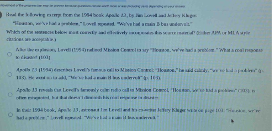 read the following excerpt from the 1994 book apollo 13, by jim lovell and jeffery kluger: \houston, weve had a problem,\ lovell repeated. \weve had a main b bus undervolt.\ which of the sentences below most correctly and effectively incorporates this source material? (either apa or mla style citations are acceptable.) after the explosion, lovell (1994) radioed mission control to say \houston, weve had a problem.\ what a cool response to disaster! (103) apollo 13 (1994) describes lovells famous call to mission control: \houston,\ he said calmly, \weve had a problem\ (p. 103). he went on to add, \weve had a main b bus undervolt\ (p. 103). apollo 13 reveals that lovells famously calm radio call to mission control, \houston, weve had a problem\ (103), is often misquoted, but that doesnt diminish his cool response to disaster. in their 1994 book, apollo 13, astronaut jim lovell and his co - writer jeffery kluger write on page 103: \houston, weve had a problem,\ lovell repeated. \weve had a main b bus undervolt.\