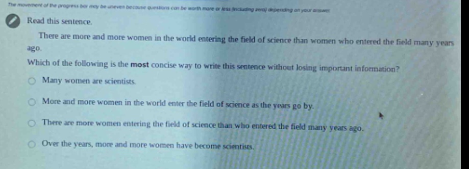 read this sentence. there are more and more women in the world entering the field of science than women who entered the field many years ago. which of the following is the most concise way to write this sentence without losing important information? many women are scientists. more and more women in the world enter the field of science as the years go by. there are more women entering the field of science than who entered the field many years ago. over the years, more and more women have become scientists.