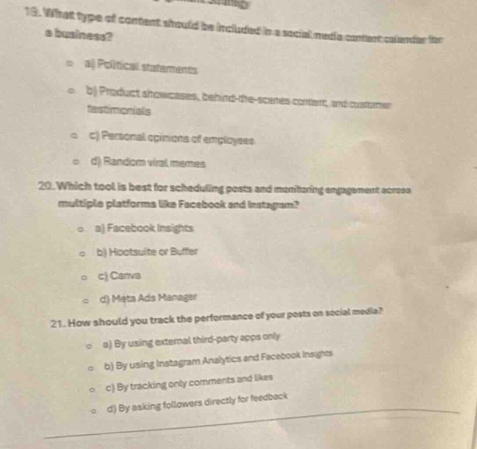 19. what type of content should be included in a social media content calendar for a business?\n a) political statements\n b) product showcases, behind - the - scenes content, and customer testimonials\n c) personal opinions of employees\n d) random viral memes\n20. which tool is best for scheduling posts and monitoring engagement across multiple platforms like facebook and instagram?\n a) facebook insights\n b) hootsuite or buffer\n c) canva\n d) meta ads manager\n21. how should you track the performance of your posts on social media?\n a) by using external third - party apps only\n b) by using instagram analytics and facebook insights\n c) by tracking only comments and likes\n d) by asking followers directly for feedback