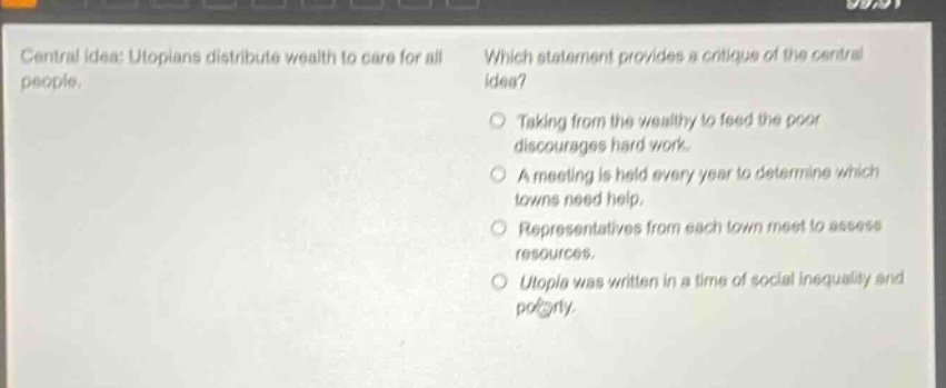 central idea: utopians distribute wealth to care for all people. which statement provides a critique of the central idea? taking from the wealthy to feed the poor discourages hard work. a meeting is held every year to determine which towns need help. representatives from each town meet to assess resources. utopia was written in a time of social inequality and poverty.