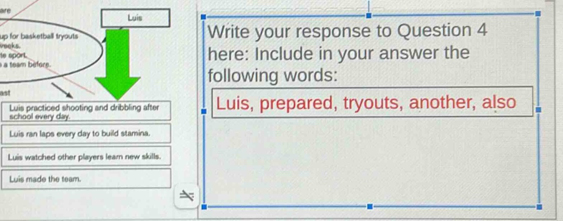 write your response to question 4 here: include in your answer the following words: luis, prepared, tryouts, another, also luis practiced shooting and dribbling after school every day. luis ran laps every day to build stamina. luis watched other players learn new skills. luis made the team.