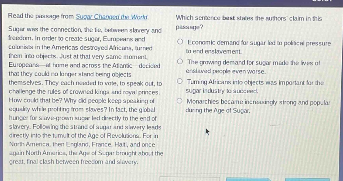 read the passage from sugar changed the world. sugar was the connection, the tie, between slavery and freedom. in order to create sugar, europeans and colonists in the americas destroyed africans, turned them into objects. just at that very same moment, europeans—at home and across the atlantic—decided that they could no longer stand being objects themselves. they each needed to vote, to speak out, to challenge the rules of crowned kings and royal princes. how could that be? why did people keep speaking of equality while profiting from slaves? in fact, the global hunger for slave - grown sugar led directly to the end of slavery. following the strand of sugar and slavery leads directly into the tumult of the age of revolutions. for in north america, then england, france, haiti, and once again north america, the age of sugar brought about the great, final clash between freedom and slavery. which sentence best states the authors’ claim in this passage? economic demand for sugar led to political pressure to end enslavement. the growing demand for sugar made the lives of enslaved people even worse. turning africans into objects was important for the sugar industry to succeed. monarchies became increasingly strong and popular during the age of sugar.