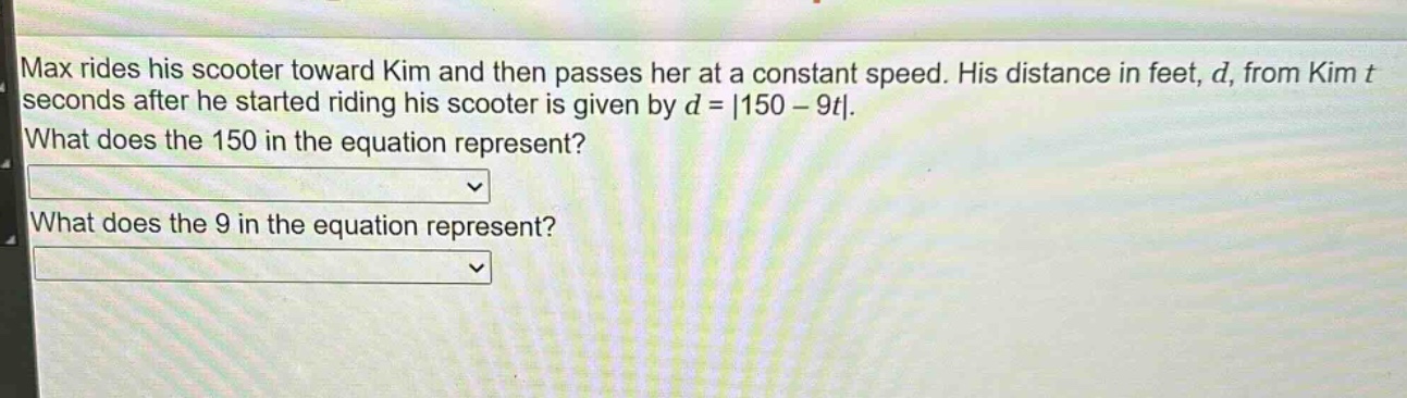 max rides his scooter toward kim and then passes her at a constant speed. his distance in feet, d, from kim t seconds after he started riding his scooter is given by d = |150 - 9t|. what does the 150 in the equation represent? what does the 9 in the equation represent?