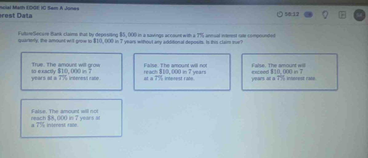 futuresecure bank claims that by depositing $5,000 in a savings account with a 7% annual interest rate compounded quarterly, the amount will grow to $10,000 in 7 years without any additional deposits. is this claim true? true. the amount will grow to exactly $10,000 in 7 years at a 7% interest rate. false. the amount will not reach $10,000 in 7 years at a 7% interest rate. false. the amount will exceed $10,000 in 7 years at a 7% interest rate. false. the amount will not reach $8,000 in 7 years at a 7% interest rate.