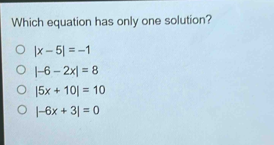 which equation has only one solution?\n|x - 5| = -1\n|-6 - 2x| = 8\n|5x + 10| = 10\n|-6x + 3| = 0