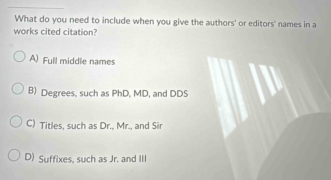 what do you need to include when you give the authors or editors names in a works cited citation? a) full middle names b) degrees, such as phd, md, and dds c) titles, such as dr., mr., and sir d) suffixes, such as jr. and iii