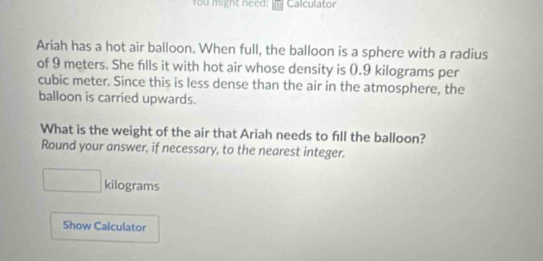 ariah has a hot air balloon. when full, the balloon is a sphere with a radius of 9 meters. she fills it with hot air whose density is 0.9 kilograms per cubic meter. since this is less dense than the air in the atmosphere, the balloon is carried upwards. what is the weight of the air that ariah needs to fill the balloon? round your answer, if necessary, to the nearest integer. kilograms show calculator