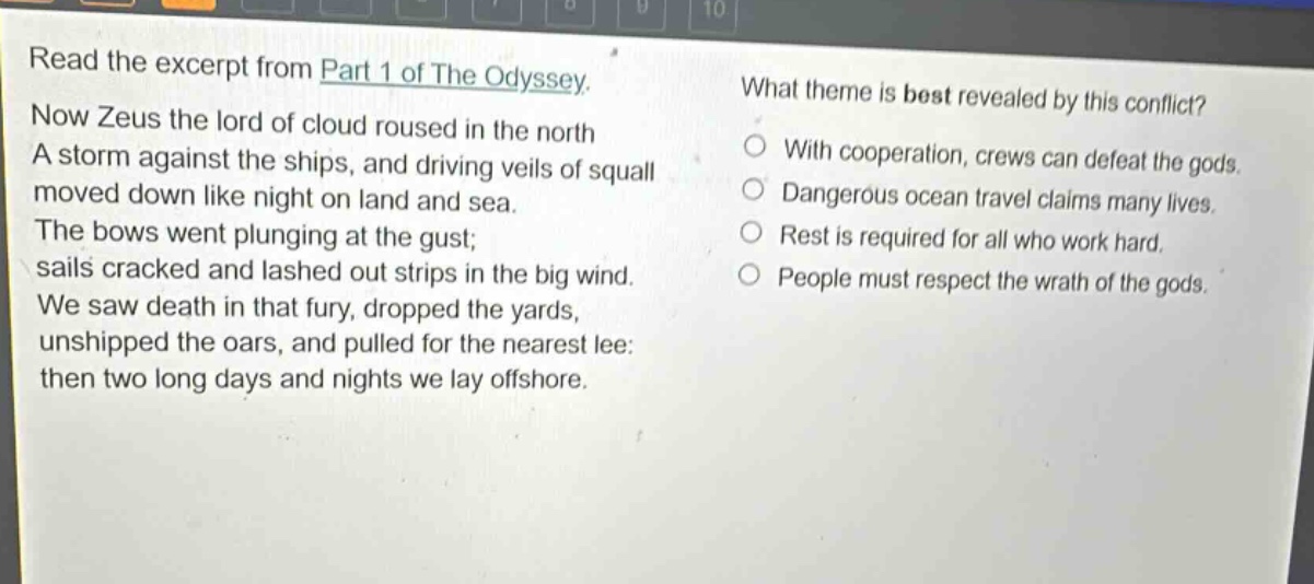 read the excerpt from part 1 of the odyssey. now zeus the lord of cloud roused in the north a storm against the ships, and driving veils of squall moved down like night on land and sea. the bows went plunging at the gust; sails cracked and lashed out strips in the big wind. we saw death in that fury, dropped the yards, unshipped the oars, and pulled for the nearest lee: then two long days and nights we lay offshore. what theme is best revealed by this conflict? with cooperation, crews can defeat the gods. dangerous ocean travel claims many lives. rest is required for all who work hard. people must respect the wrath of the gods.