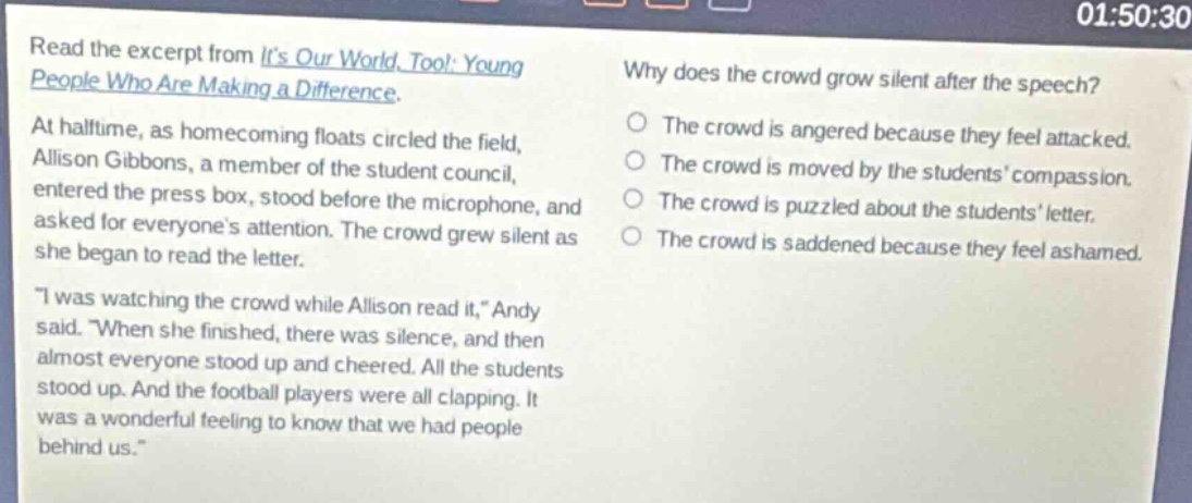 read the excerpt from its our world, too!: young people who are making a difference. at halftime, as homecoming floats circled the field, allison gibbons, a member of the student council, entered the press box, stood before the microphone, and asked for everyones attention. the crowd grew silent as she began to read the letter. \i was watching the crowd while allison read it,\ andy said. \when she finished, there was silence, and then almost everyone stood up and cheered. all the students stood up. and the football players were all clapping. it was a wonderful feeling to know that we had people behind us.\ why does the crowd grow silent after the speech? the crowd is angered because they feel attacked. the crowd is moved by the students compassion. the crowd is puzzled about the students letter. the crowd is saddened because they feel ashamed.