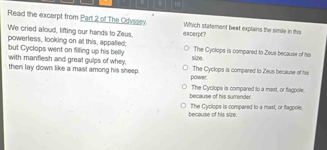 read the excerpt from part 2 of the odyssey. we cried aloud, lifting our hands to zeus, powerless, looking on at this, appalled; but cyclops went on filling up his belly with manflesh and great gulps of whey, then lay down like a mast among his sheep. which statement best explains the simile in this excerpt? the cyclops is compared to zeus because of his size. the cyclops is compared to zeus because of his power. the cyclops is compared to a mast, or flagpole, because of his surrender. the cyclops is compared to a mast, or flagpole, because of his size.