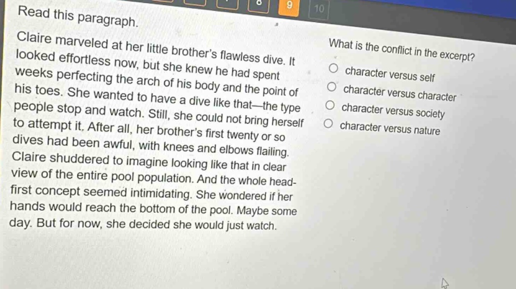read this paragraph. claire marveled at her little brothers flawless dive. it looked effortless now, but she knew he had spent weeks perfecting the arch of his body and the point of his toes. she wanted to have a dive like that—the type people stop and watch. still, she could not bring herself to attempt it. after all, her brothers first twenty or so dives had been awful, with knees and elbows flailing. claire shuddered to imagine looking like that in clear view of the entire pool population. and the whole head - first concept seemed intimidating. she wondered if her hands would reach the bottom of the pool. maybe some day. but for now, she decided she would just watch. what is the conflict in the excerpt? character versus self character versus character character versus society character versus nature