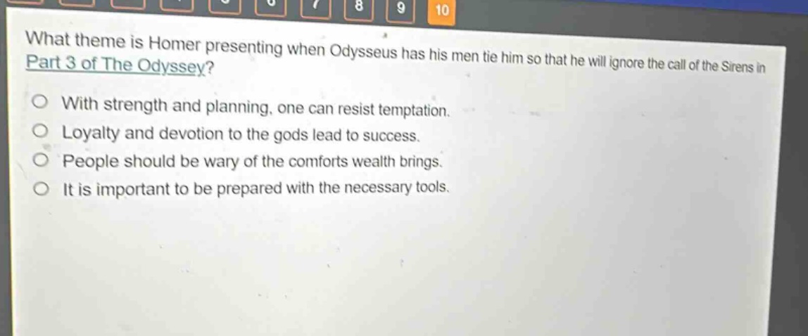 what theme is homer presenting when odysseus has his men tie him so that he will ignore the call of the sirens in part 3 of the odyssey?\nwith strength and planning, one can resist temptation.\nloyalty and devotion to the gods lead to success.\npeople should be wary of the comforts wealth brings.\nit is important to be prepared with the necessary tools.