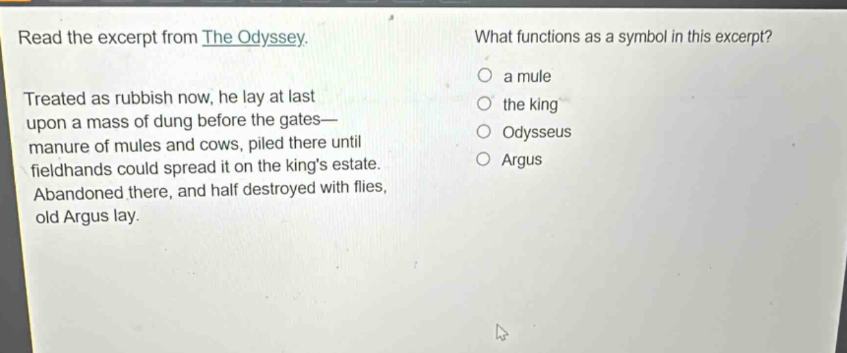 read the excerpt from the odyssey. treated as rubbish now, he lay at last upon a mass of dung before the gates—manure of mules and cows, piled there until fieldhands could spread it on the kings estate. abandoned there, and half destroyed with flies, old argus lay. what functions as a symbol in this excerpt? a mule the king odysseus argus