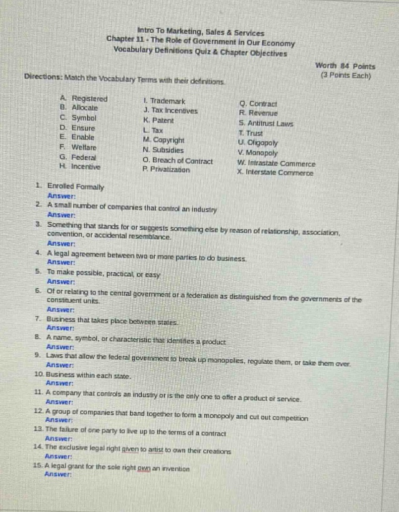 intro to marketing, sales & services chapter 11 - the role of government in our economy vocabulary definitions quiz & chapter objectives worth 84 points (3 points each) directions: match the vocabulary terms with their definitions. a. registered b. allocate c. symbol d. ensure e. enable f. welfare g. federal h. incentive i. trademark j. tax incentives k. patent l. tax m. copyright n. subsidies o. breach of contract p. privatization q. contract r. revenue s. antitrust laws t. trust u. oligopoly v. monopoly w. intrastate commerce x. interstate commerce 1. enrolled formally answer: 2. a small number of companies that control an industry answer: 3. something that stands for or suggests something else by reason of relationship, association, convention, or accidental resemblance. answer: 4. a legal agreement between two or more parties to do business. answer: 5. to make possible, practical, or easy answer: 6. of or relating to the central government or a federation as distinguished from the governments of the constituent units. answer: 7. business that takes place between states. answer: 8. a name, symbol, or characteristic that identifies a product answer: 9. laws that allow the federal government to break up monopolies, regulate them, or take them over. answer: 10. business within each state. answer: 11. a company that controls an industry or is the only one to offer a product or service. answer: 12. a group of companies that band together to form a monopoly and cut out competition answer: 13. the failure of one party to live up to the terms of a contract answer: 14. the exclusive legal right given to artists to own their creations answer: 15. a legal grant for the sole right own an invention answer: