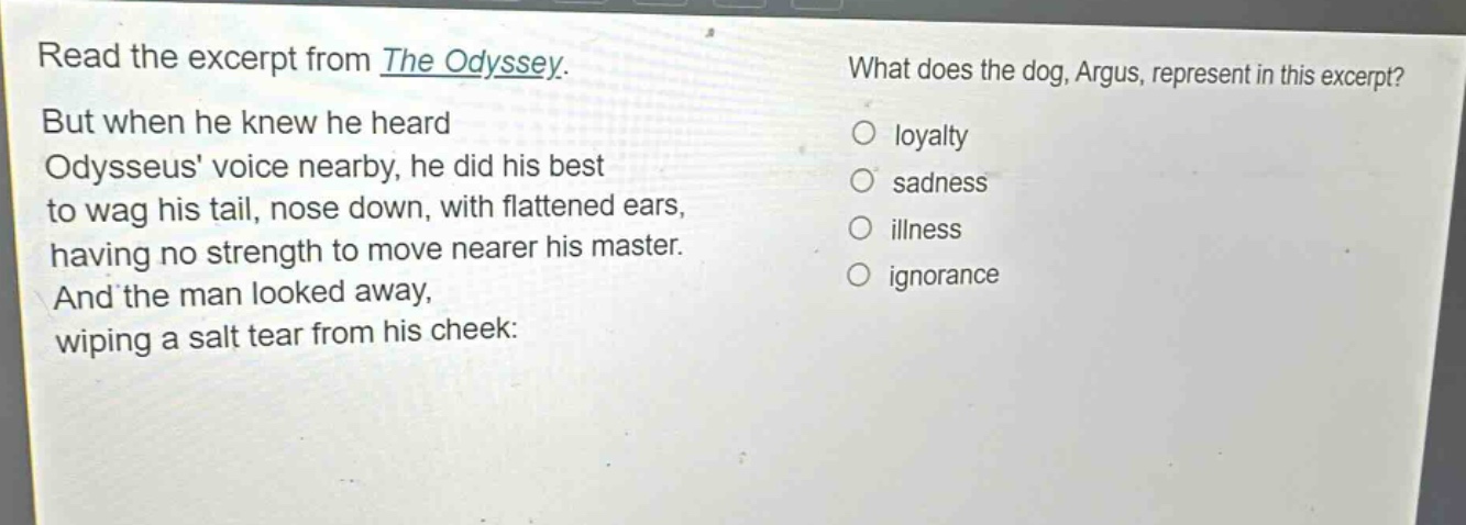 read the excerpt from the odyssey. but when he knew he heard odysseus voice nearby, he did his best to wag his tail, nose down, with flattened ears, having no strength to move nearer his master. and the man looked away, wiping a salt tear from his cheek: what does the dog, argus, represent in this excerpt? loyalty sadness illness ignorance