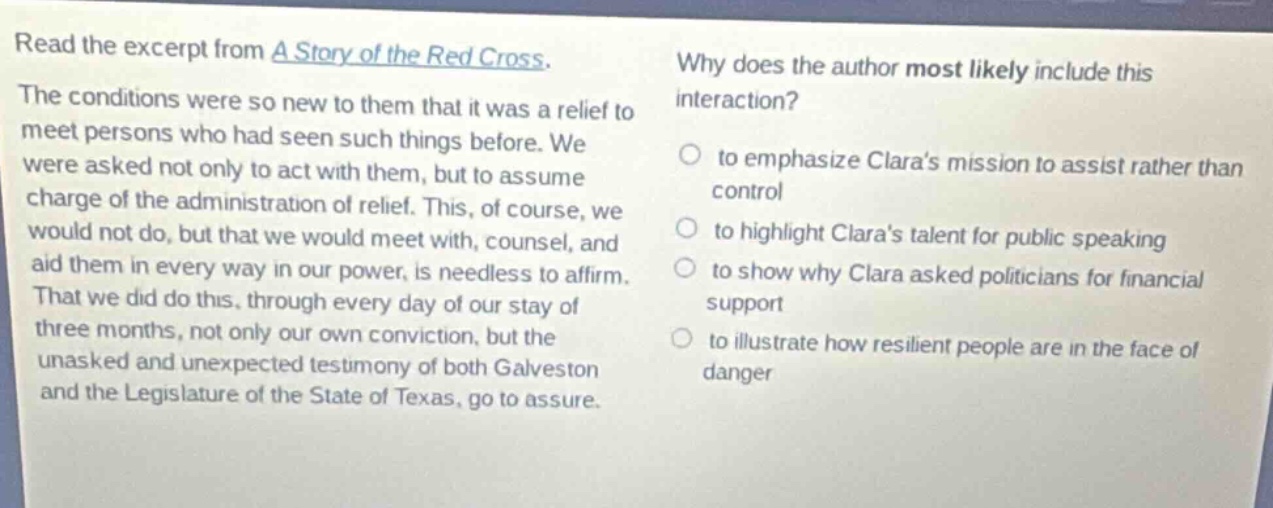 read the excerpt from a story of the red cross. the conditions were so new to them that it was a relief to meet persons who had seen such things before. we were asked not only to act with them, but to assume charge of the administration of relief. this, of course, we would not do, but that we would meet with, counsel, and aid them in every way in our power, is needless to affirm. that we did do this, through every day of our stay of three months, not only our own conviction, but the unasked and unexpected testimony of both galveston and the legislature of the state of texas, go to assure. why does the author most likely include this interaction? to emphasize claras mission to assist rather than control to highlight claras talent for public speaking to show why clara asked politicians for financial support to illustrate how resilient people are in the face of danger