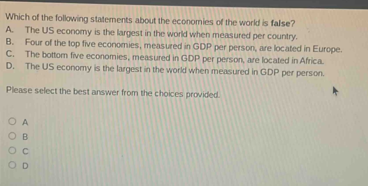 which of the following statements about the economies of the world is false? a. the us economy is the largest in the world when measured per country. b. four of the top five economies, measured in gdp per person, are located in europe. c. the bottom five economies, measured in gdp per person, are located in africa. d. the us economy is the largest in the world when measured in gdp per person. please select the best answer from the choices provided. a b c d