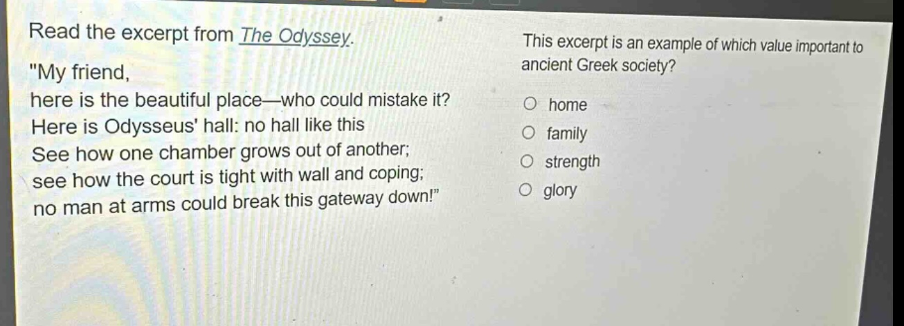 read the excerpt from the odyssey. \my friend, here is the beautiful place—who could mistake it? here is odysseus hall: no hall like this see how one chamber grows out of another; see how the court is tight with wall and coping; no man at arms could break this gateway down!\ this excerpt is an example of which value important to ancient greek society? home family strength glory