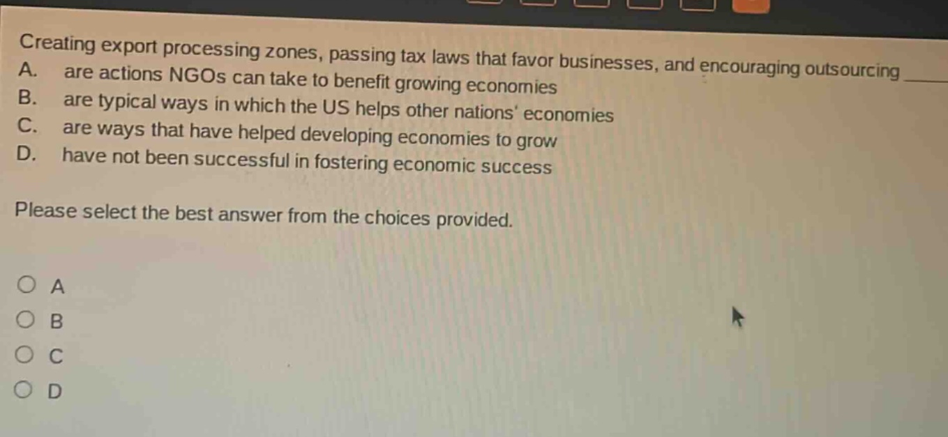 creating export processing zones, passing tax laws that favor businesses, and encouraging outsourcing a. are actions ngos can take to benefit growing economies b. are typical ways in which the us helps other nations economies c. are ways that have helped developing economies to grow d. have not been successful in fostering economic success please select the best answer from the choices provided. a b c d