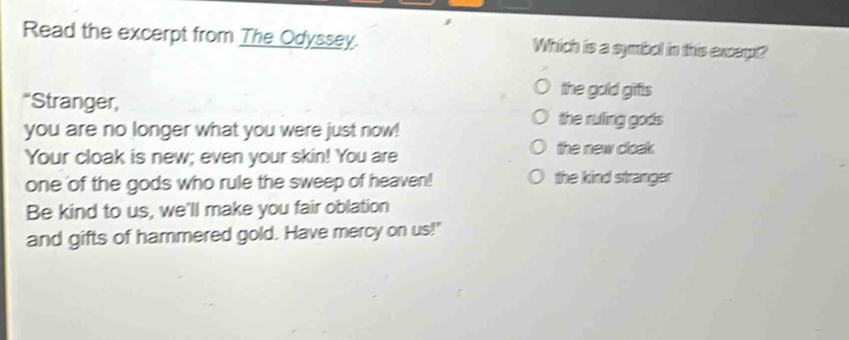 read the excerpt from the odyssey. \stranger, you are no longer what you were just now! your cloak is new; even your skin! you are one of the gods who rule the sweep of heaven! be kind to us, well make you fair oblation and gifts of hammered gold. have mercy on us!\ which is a symbol in this excerpt? the gold gifts the ruling gods the new cloak the kind stranger