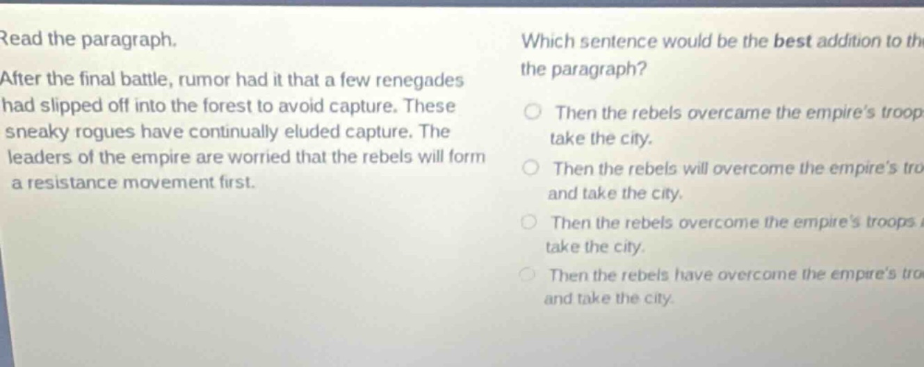 read the paragraph. after the final battle, rumor had it that a few renegades had slipped off into the forest to avoid capture. these sneaky rogues have continually eluded capture. the leaders of the empire are worried that the rebels will form a resistance movement first. which sentence would be the best addition to the paragraph? then the rebels overcame the empire’s troops and take the city. then the rebels will overcome the empire’s troops and take the city. then the rebels overcome the empire’s troops and take the city. then the rebels have overcome the empire’s troops and take the city.