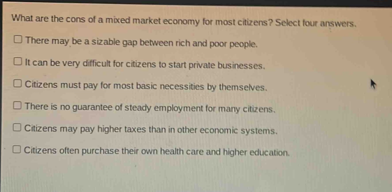 what are the cons of a mixed market economy for most citizens? select four answers. there may be a sizable gap between rich and poor people. it can be very difficult for citizens to start private businesses. citizens must pay for most basic necessities by themselves. there is no guarantee of steady employment for many citizens. citizens may pay higher taxes than in other economic systems. citizens often purchase their own health care and higher education.