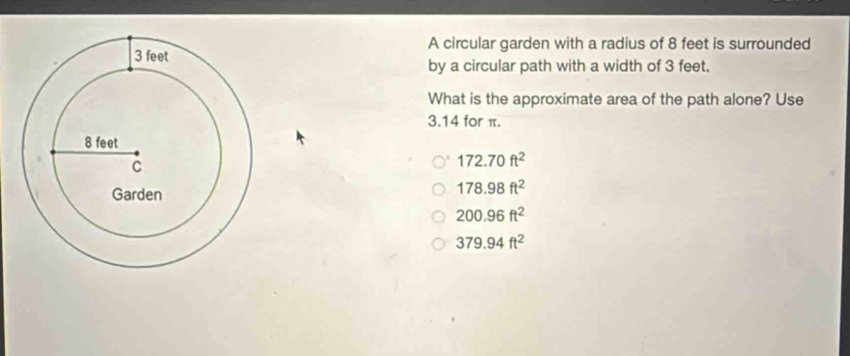 a circular garden with a radius of 8 feet is surrounded by a circular path with a width of 3 feet. what is the approximate area of the path alone? use 3.14 for π. 172.70 ft² 178.98 ft² 200.96 ft² 379.94 ft²