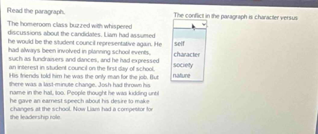 read the paragraph. the homeroom class buzzed with whispered discussions about the candidates. liam had assumed he would be the student council representative again. he had always been involved in planning school events, such as fundraisers and dances, and he had expressed an interest in student council on the first day of school. his friends told him he was the only man for the job. but there was a last - minute change. josh had thrown his name in the hat, too. people thought he was kidding until he gave an earnest speech about his desire to make changes at the school. now liam had a competitor for the leadership role. the conflict in the paragraph is character versus self character society nature