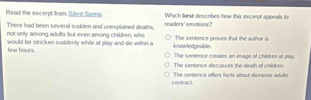 read the excerpt from silent spring. there had been several sudden and unexplained deaths, not only among adults but even among children, who would be stricken suddenly while at play and die within a few hours. which best describes how this excerpt appeals to readers emotions? the sentence proves that the author is knowledgeable. the sentence creates an image of children at play. the sentence discusses the death of children. the sentence offers facts about diseases adults contract.