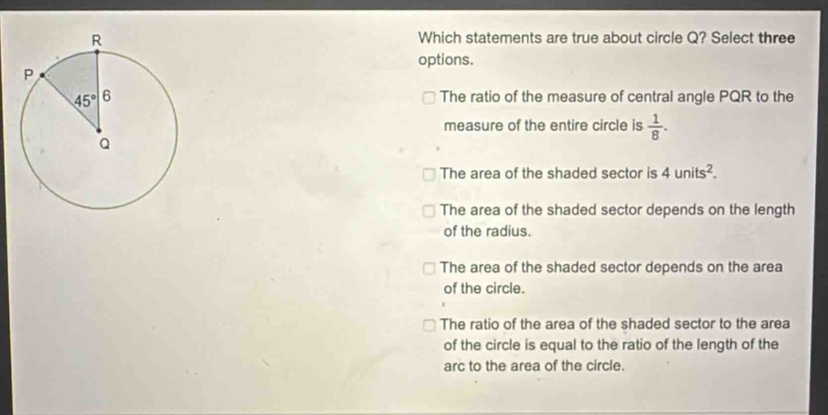 which statements are true about circle q? select three options. the ratio of the measure of central angle pqr to the measure of the entire circle is 1/8. the area of the shaded sector is 4 units². the area of the shaded sector depends on the length of the radius. the area of the shaded sector depends on the area of the circle. the ratio of the area of the shaded sector to the area of the circle is equal to the ratio of the length of the arc to the area of the circle.